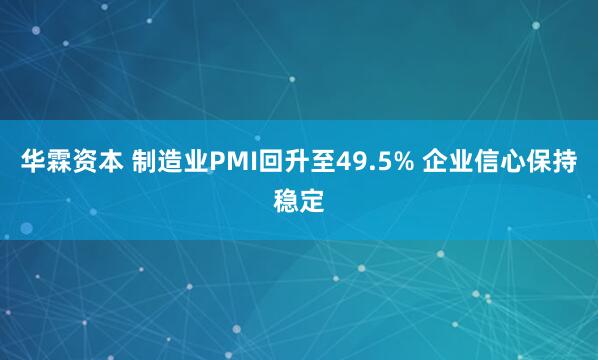 华霖资本 制造业PMI回升至49.5% 企业信心保持稳定