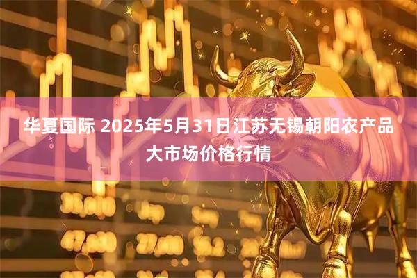华夏国际 2025年5月31日江苏无锡朝阳农产品大市场价格行情