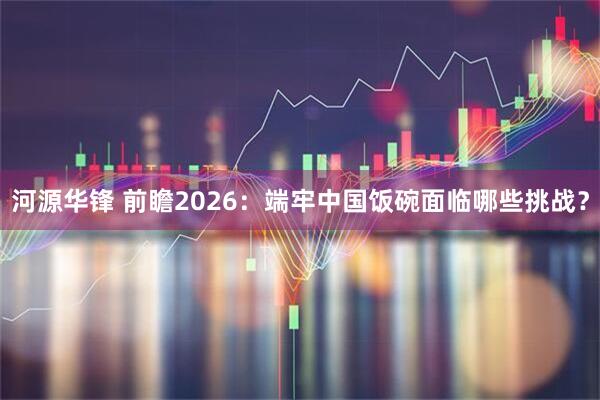 河源华锋 前瞻2026：端牢中国饭碗面临哪些挑战？